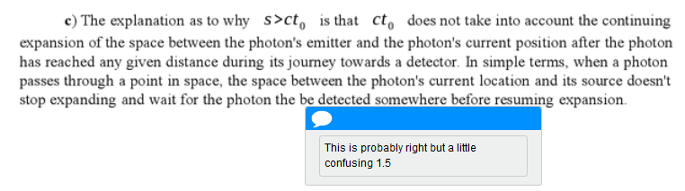 The explanation as to why distance is greater than the speed of light multiplied by the time of the photon's journey is that the equation does not take into account the continual expansion of the space between the photon's emitter and the photon's current position. In simple terms, when a photon passes through a point in space, the space between the photon's current location and its source doesn't stop expanding and wait for the photon the be detected somewhere before resuming expansion. (The marker's comment is that it is probably right, but a bit confusing and lops off half a mark.)